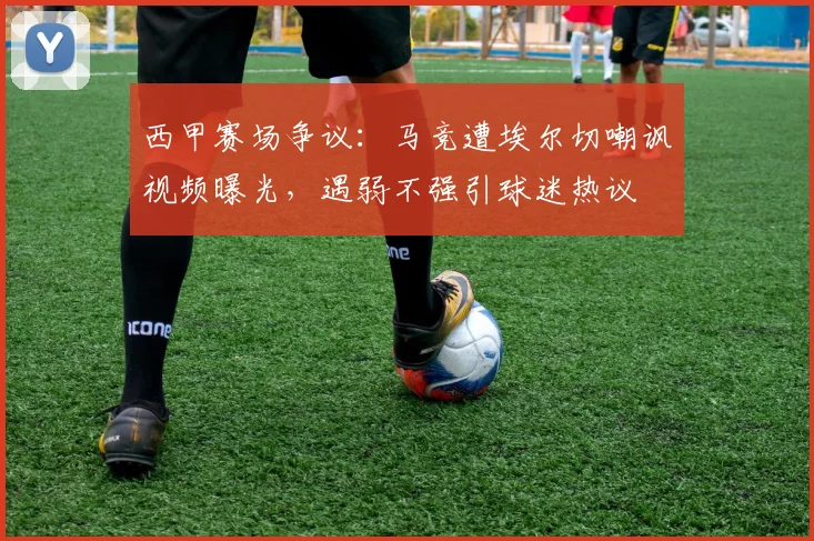 西甲赛场争议:马竞遭埃尔切嘲讽视频曝光,遇弱不强引球迷热议