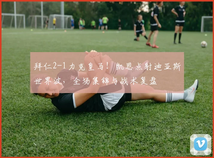 拜仁2-1力克皇马！凯恩点射迪亚斯世界波，全场集锦与战术复盘