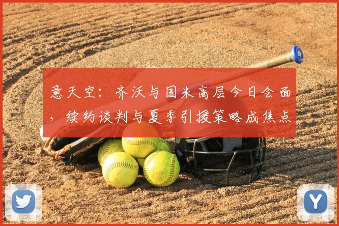 意天空：齐沃与国米高层今日会面，续约谈判与夏季引援策略成焦点