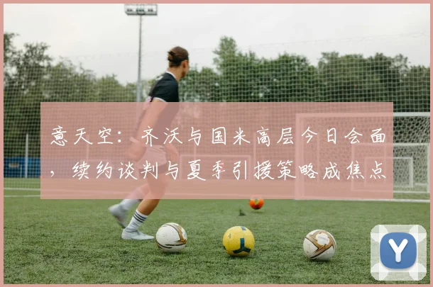 意天空:齐沃与国米高层今日会面,续约谈判与夏季引援策略成焦点