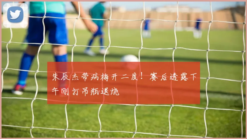 朱辰杰带病梅开二度！赛后透露下午刚打吊瓶退烧