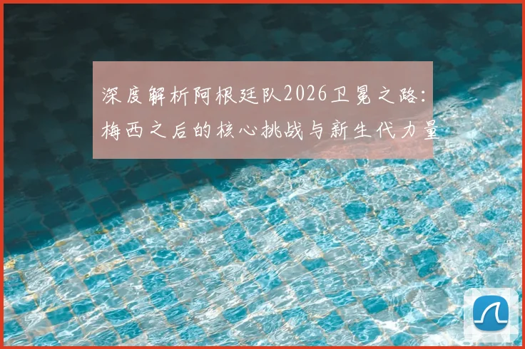 深度解析阿根廷队2026卫冕之路：梅西之后的核心挑战与新生代力量