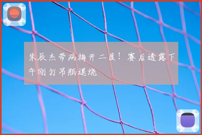 朱辰杰带病梅开二度!赛后透露下午刚打吊瓶退烧